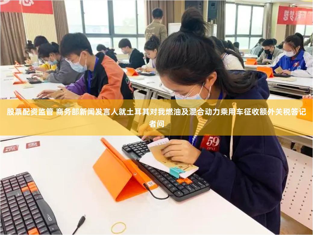 股票配资监管 商务部新闻发言人就土耳其对我燃油及混合动力乘用车征收额外关税答记者问