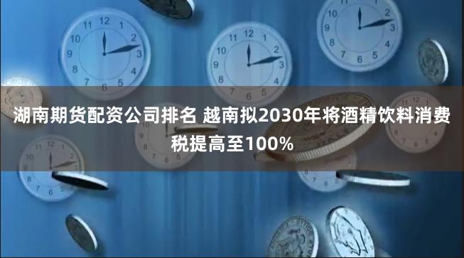 湖南期货配资公司排名 越南拟2030年将酒精饮料消费税提高至100%
