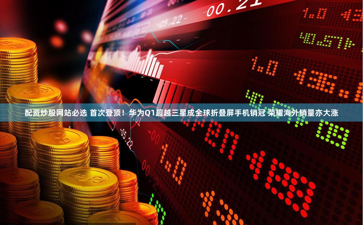 配资炒股网站必选 首次登顶！华为Q1超越三星成全球折叠屏手机销冠 荣耀海外销量亦大涨