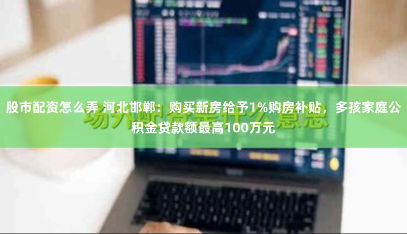 股市配资怎么弄 河北邯郸：购买新房给予1%购房补贴，多孩家庭公积金贷款额最高100万元