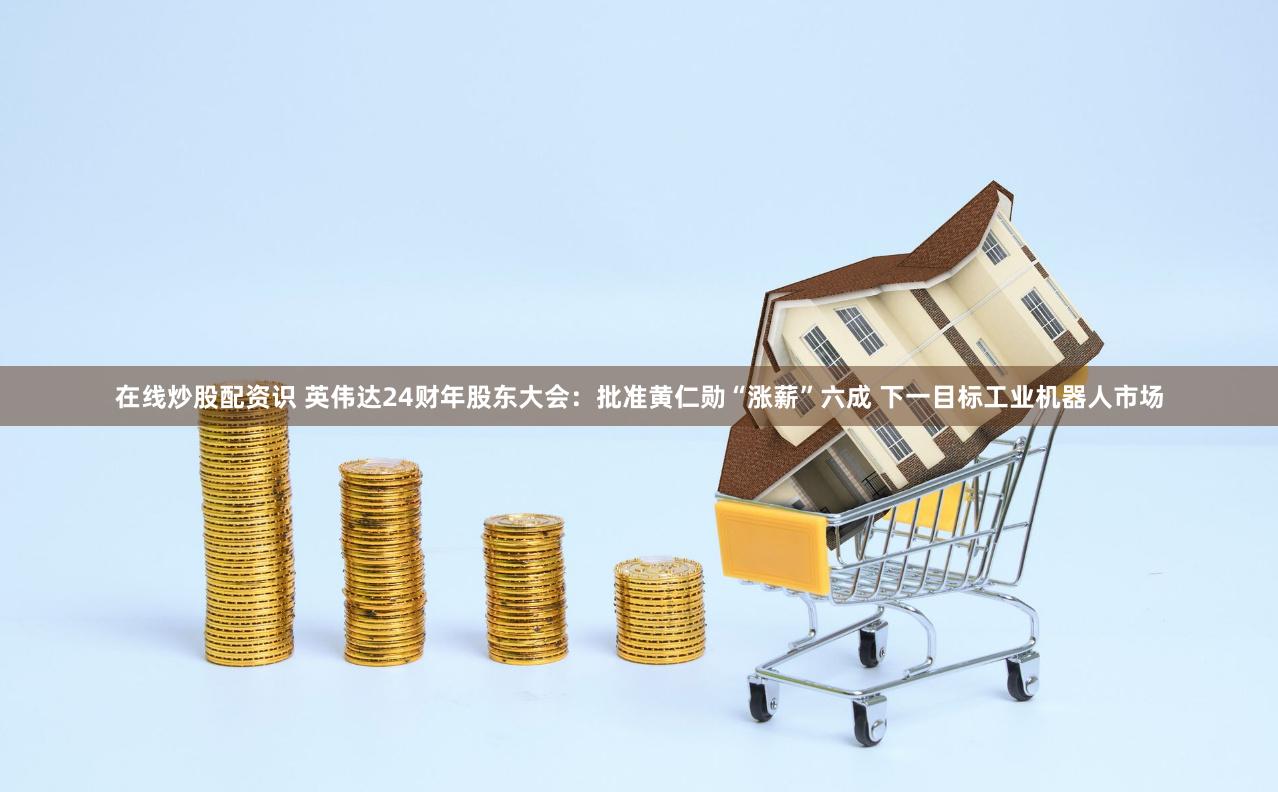 在线炒股配资识 英伟达24财年股东大会：批准黄仁勋“涨薪”六成 下一目标工业机器人市场