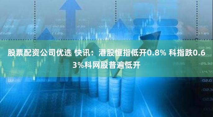 股票配资公司优选 快讯：港股恒指低开0.8% 科指跌0.63%科网股普遍低开