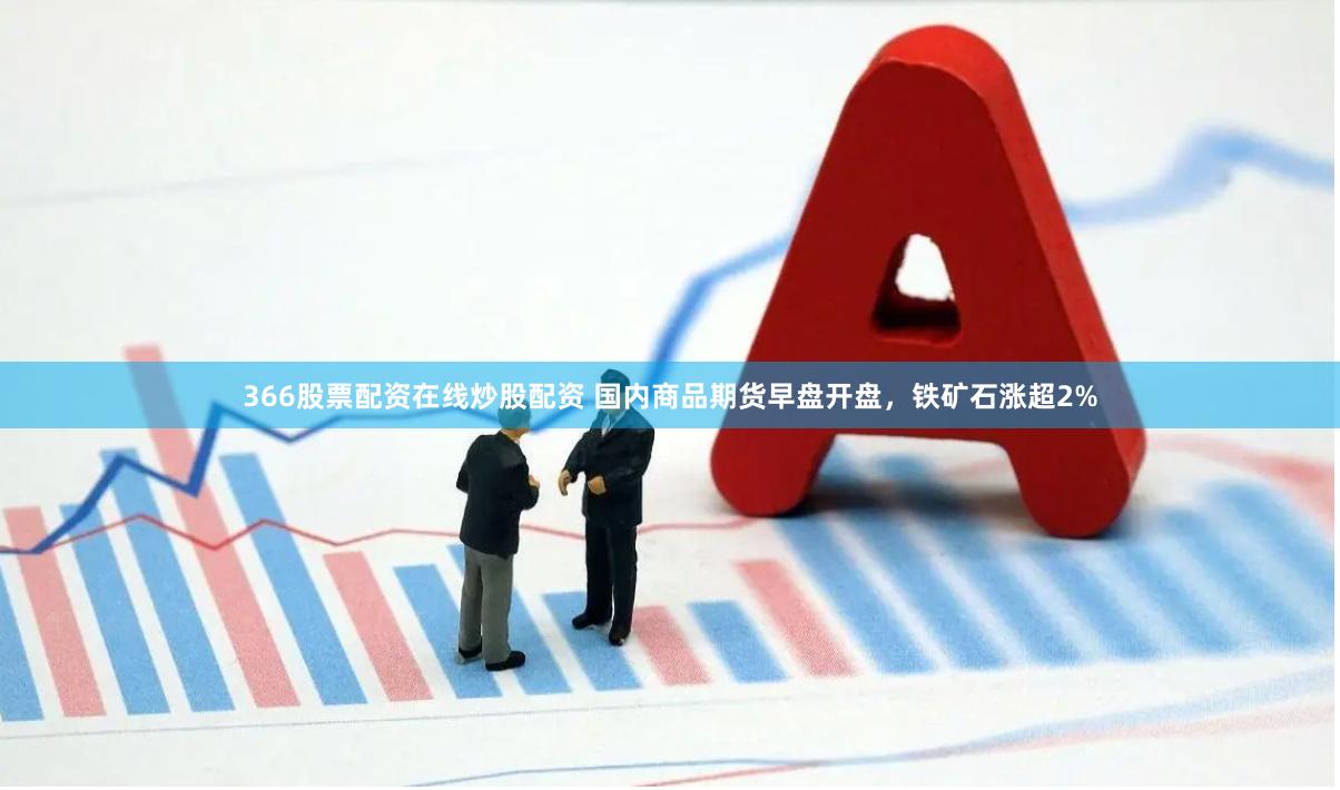 366股票配资在线炒股配资 国内商品期货早盘开盘，铁矿石涨超2%