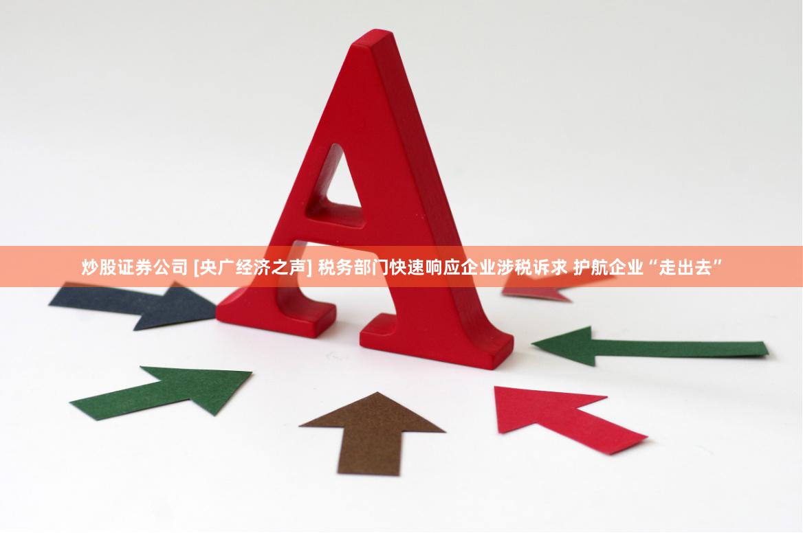 炒股证券公司 [央广经济之声] 税务部门快速响应企业涉税诉求 护航企业“走出去”