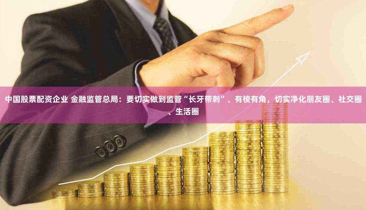 中国股票配资企业 金融监管总局：要切实做到监管“长牙带刺”、有棱有角，切实净化朋友圈、社交圈、生活圈