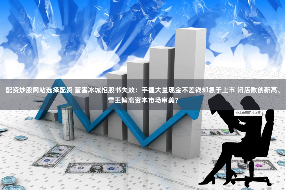 配资炒股网站选择配资 蜜雪冰城招股书失效：手握大量现金不差钱却急于上市 闭店数创新高、雪王偏离资本市场审美？