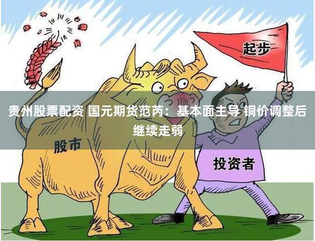 贵州股票配资 国元期货范芮：基本面主导 铜价调整后继续走弱
