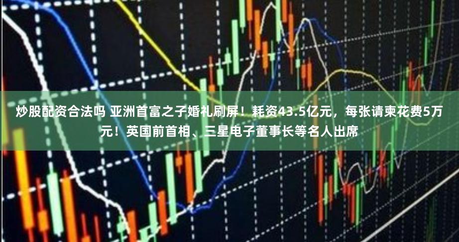 炒股配资合法吗 亚洲首富之子婚礼刷屏！耗资43.5亿元，每张请柬花费5万元！英国前首相、三星电子董事长等名人出席