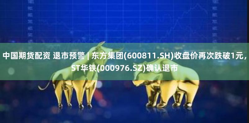 中国期货配资 退市预警 | 东方集团(600811.SH)收盘价再次跌破1元，ST华铁(000976.SZ)确认退市