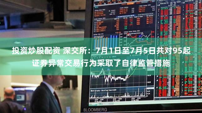 投资炒股配资 深交所：7月1日至7月5日共对95起证券异常交易行为采取了自律监管措施