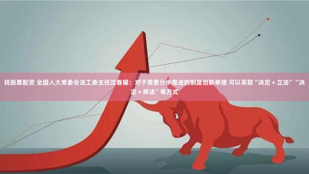 找股票配资 全国人大常委会法工委主任沈春耀：对于需要分步推进的制度创新举措 可以采取“决定＋立法”“决定＋修法”等方式