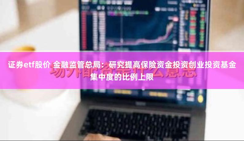 证券etf股价 金融监管总局：研究提高保险资金投资创业投资基金集中度的比例上限