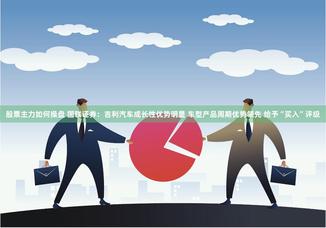 股票主力如何操盘 国联证券：吉利汽车成长性优势明显 车型产品周期优势领先 给予“买入”评级