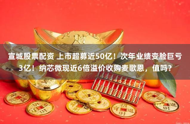 宣城股票配资 上市超募近50亿！次年业绩变脸巨亏3亿！纳芯微现近6倍溢价收购麦歌恩，值吗？