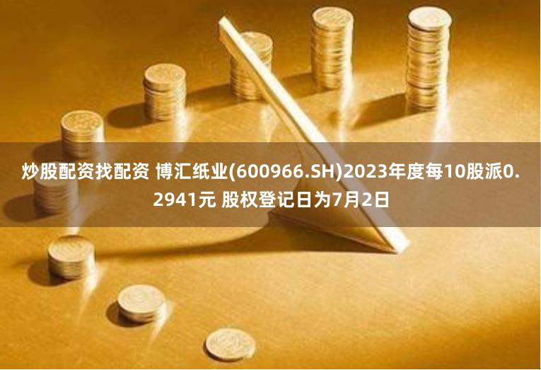 炒股配资找配资 博汇纸业(600966.SH)2023年度每10股派0.2941元 股权登记日为7月2日