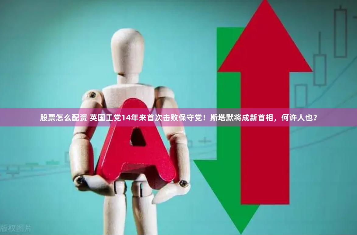股票怎么配资 英国工党14年来首次击败保守党！斯塔默将成新首相，何许人也？