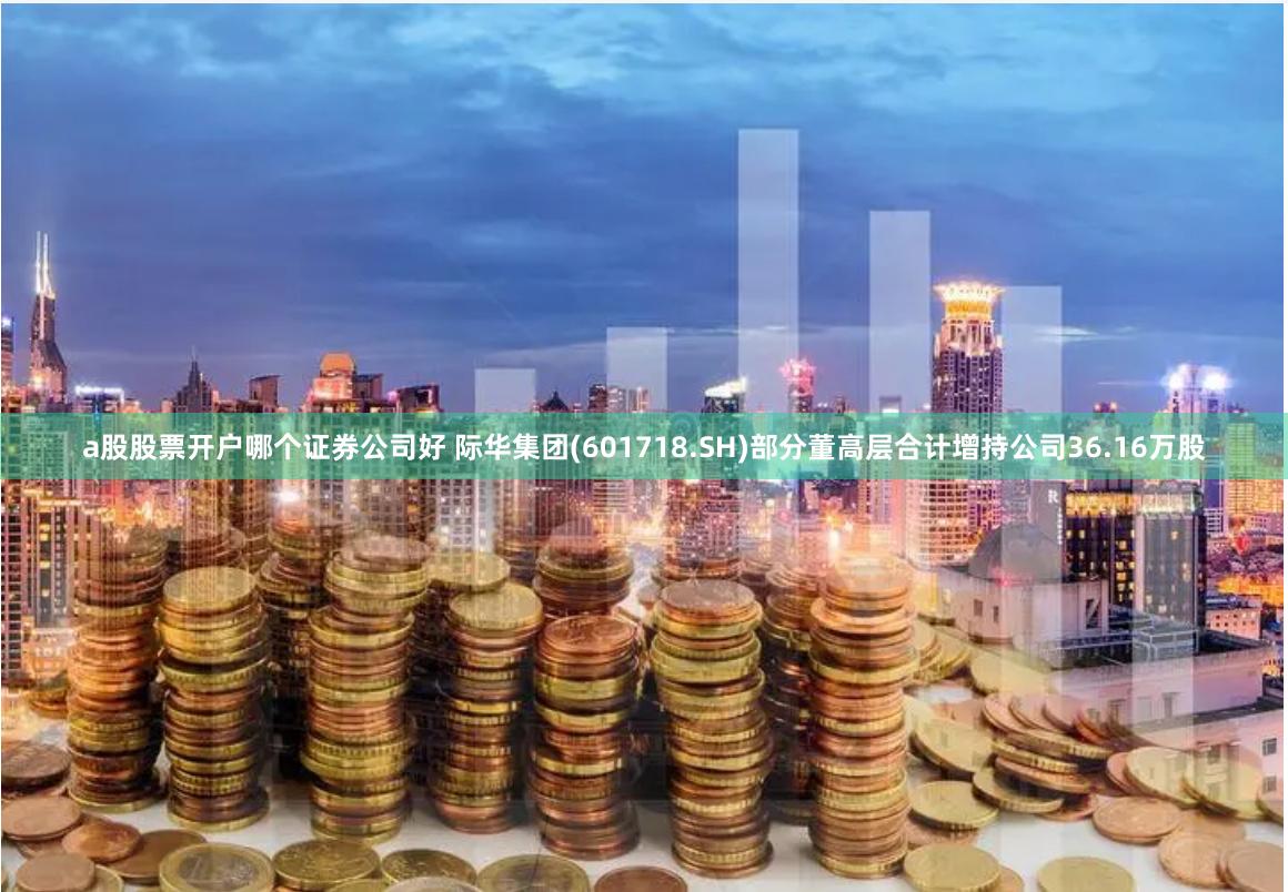 a股股票开户哪个证券公司好 际华集团(601718.SH)部分董高层合计增持公司36.16万股