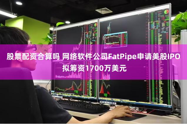 股票配资合算吗 网络软件公司FatPipe申请美股IPO 拟筹资1700万美元