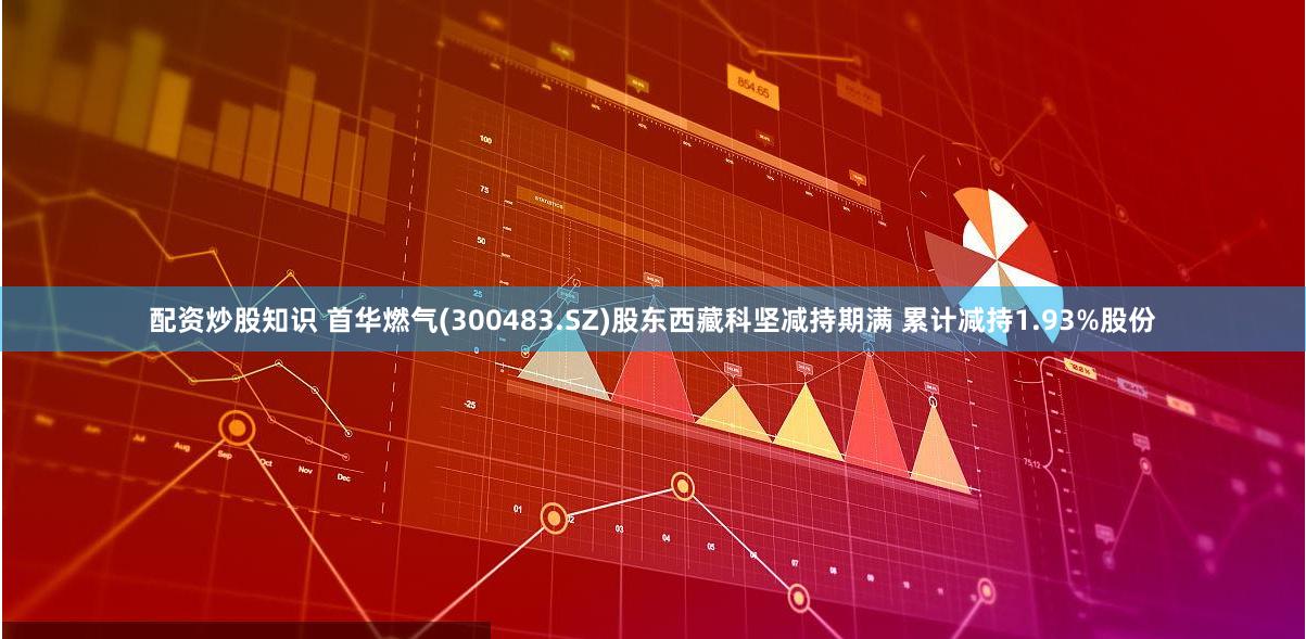 配资炒股知识 首华燃气(300483.SZ)股东西藏科坚减持期满 累计减持1.93%股份