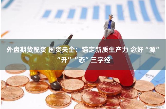 外盘期货配资 国资央企：锚定新质生产力 念好“源”“升”“态”三字经