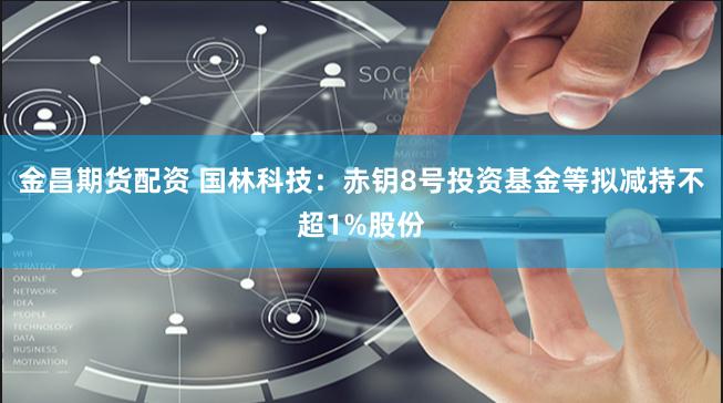金昌期货配资 国林科技：赤钥8号投资基金等拟减持不超1%股份