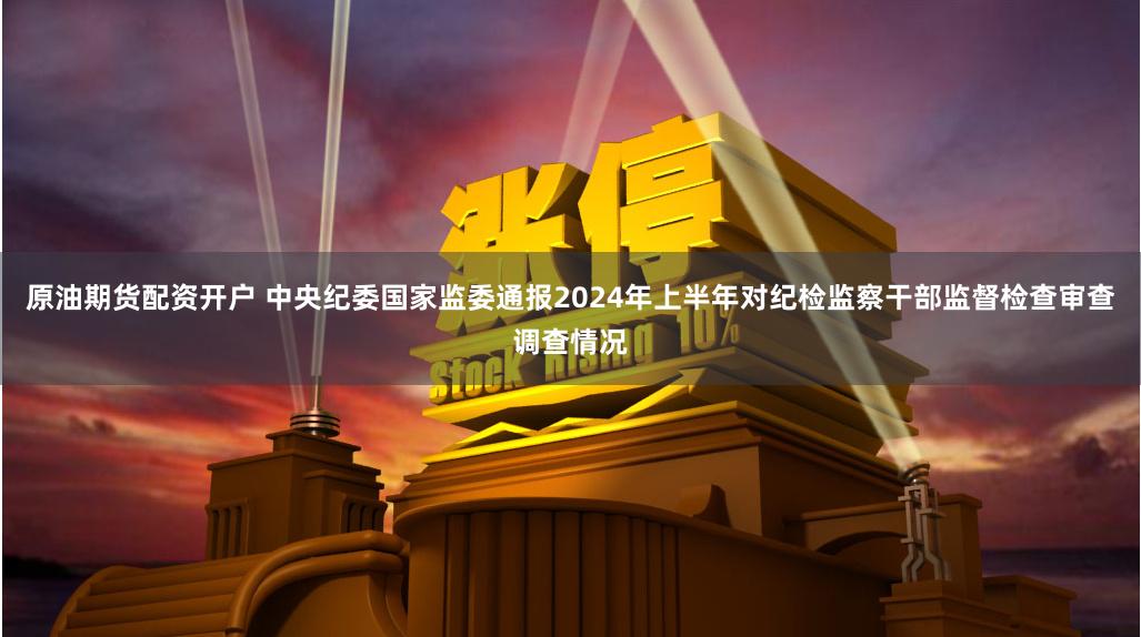 原油期货配资开户 中央纪委国家监委通报2024年上半年对纪检监察干部监督检查审查调查情况