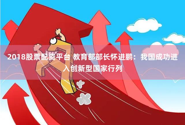 2018股票配资平台 教育部部长怀进鹏：我国成功进入创新型国家行列