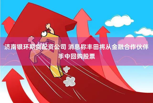 济南银环期货配资公司 消息称丰田将从金融合作伙伴手中回购股票
