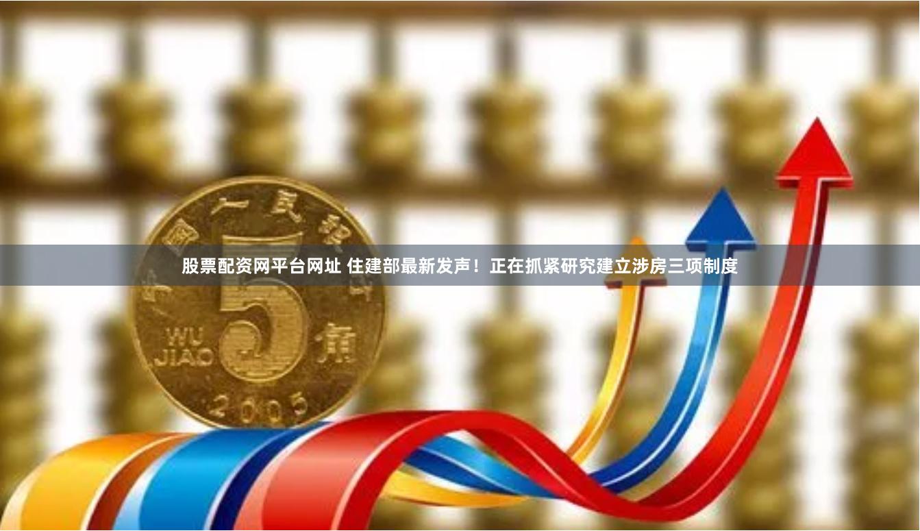 股票配资网平台网址 住建部最新发声！正在抓紧研究建立涉房三项制度