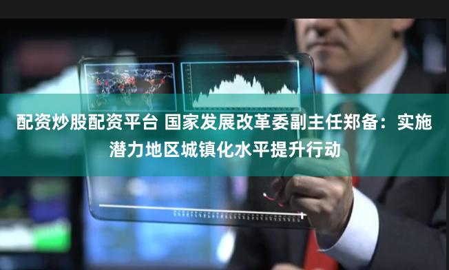 配资炒股配资平台 国家发展改革委副主任郑备：实施潜力地区城镇化水平提升行动