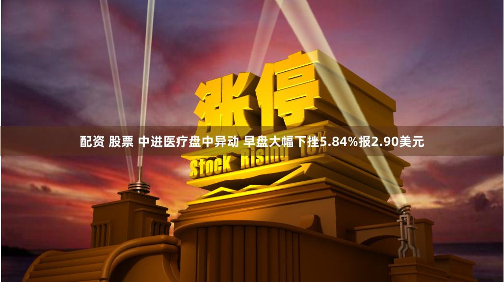 配资 股票 中进医疗盘中异动 早盘大幅下挫5.84%报2.90美元