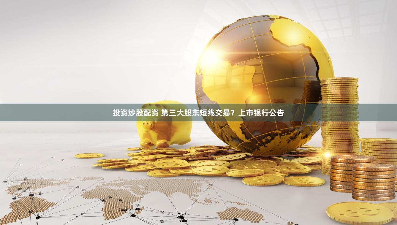 投资炒股配资 第三大股东短线交易？上市银行公告
