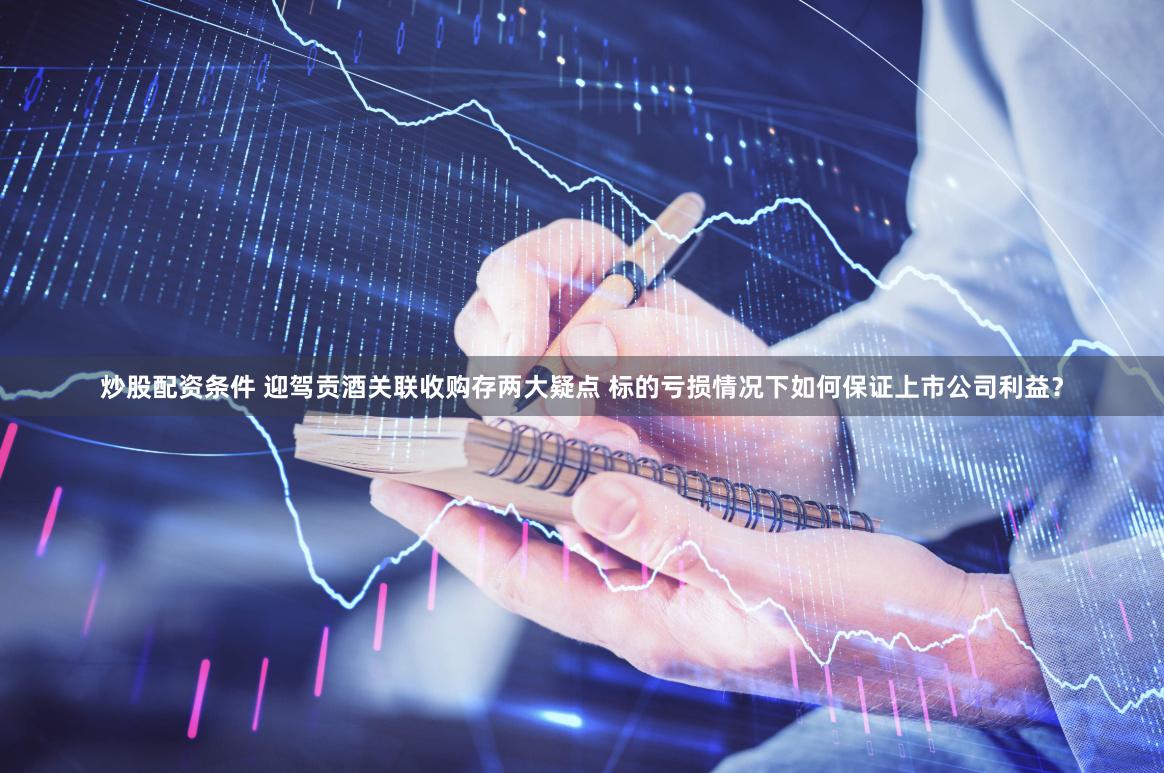 炒股配资条件 迎驾贡酒关联收购存两大疑点 标的亏损情况下如何保证上市公司利益？