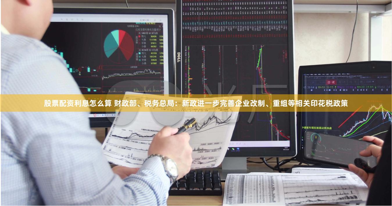 股票配资利息怎么算 财政部、税务总局：新政进一步完善企业改制、重组等相关印花税政策