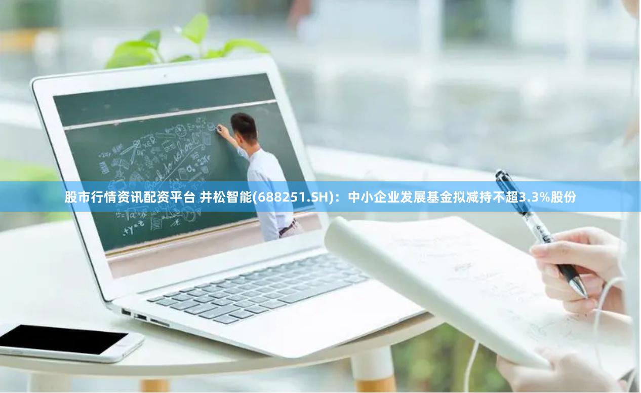 股市行情资讯配资平台 井松智能(688251.SH)：中小企业发展基金拟减持不超3.3%股份