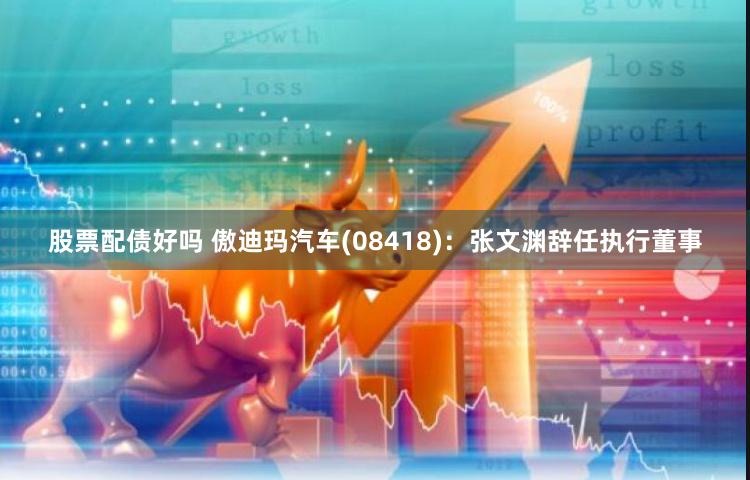 股票配债好吗 傲迪玛汽车(08418)：张文渊辞任执行董事