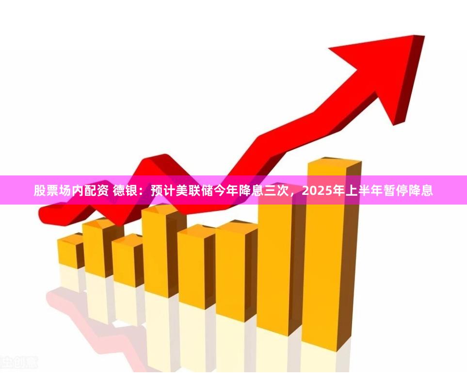 股票场内配资 德银：预计美联储今年降息三次，2025年上半年暂停降息