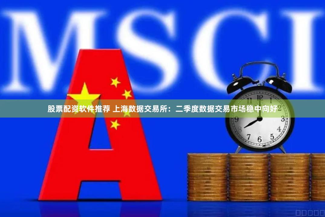 股票配资软件推荐 上海数据交易所：二季度数据交易市场稳中向好