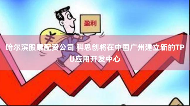 哈尔滨股票配资公司 科思创将在中国广州建立新的TPU应用开发中心