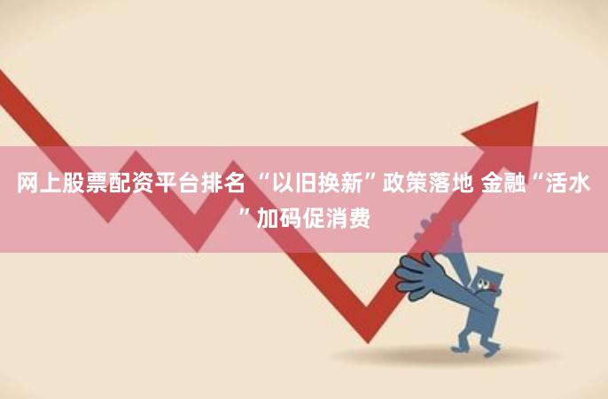 网上股票配资平台排名 “以旧换新”政策落地 金融“活水”加码促消费