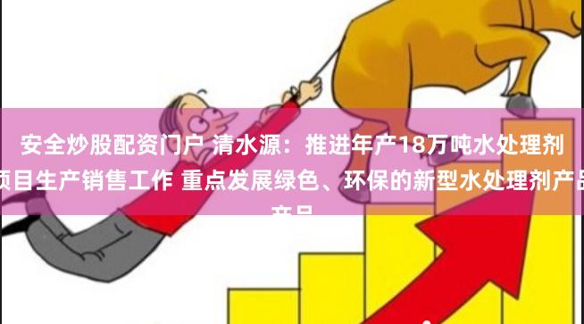 安全炒股配资门户 清水源：推进年产18万吨水处理剂项目生产销售工作 重点发展绿色、环保的新型水处理剂产品
