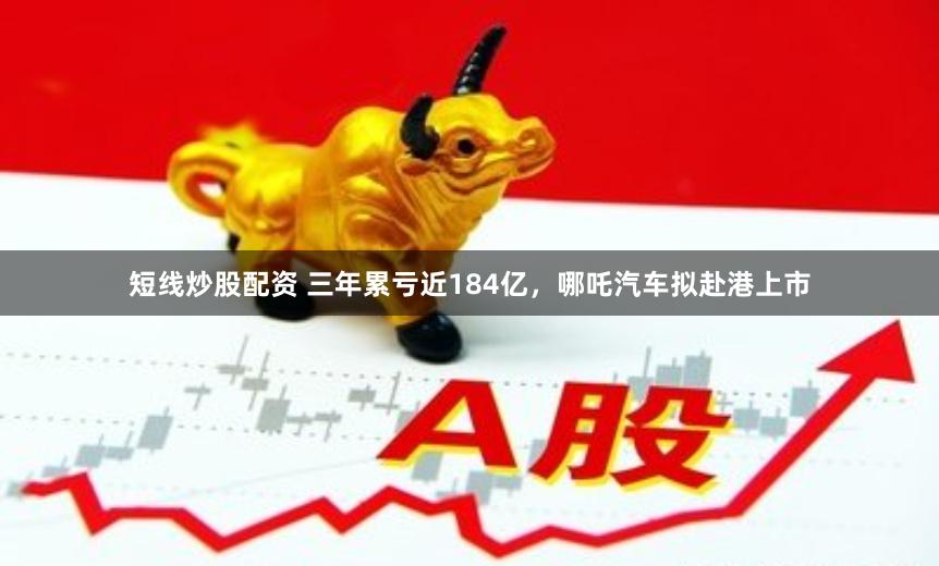 短线炒股配资 三年累亏近184亿，哪吒汽车拟赴港上市
