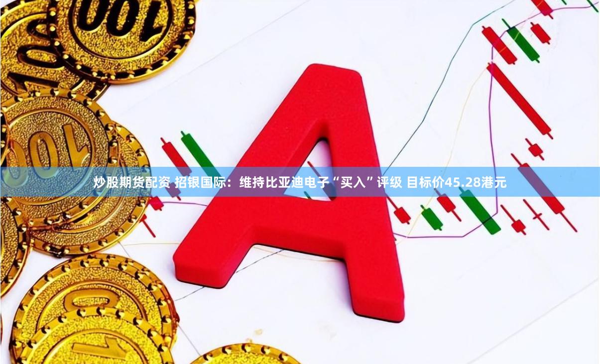 炒股期货配资 招银国际：维持比亚迪电子“买入”评级 目标价45.28港元