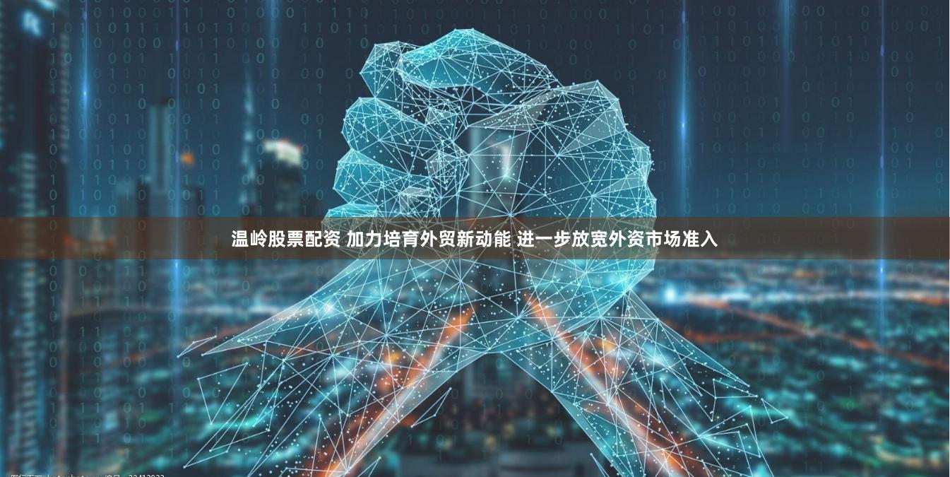 温岭股票配资 加力培育外贸新动能 进一步放宽外资市场准入