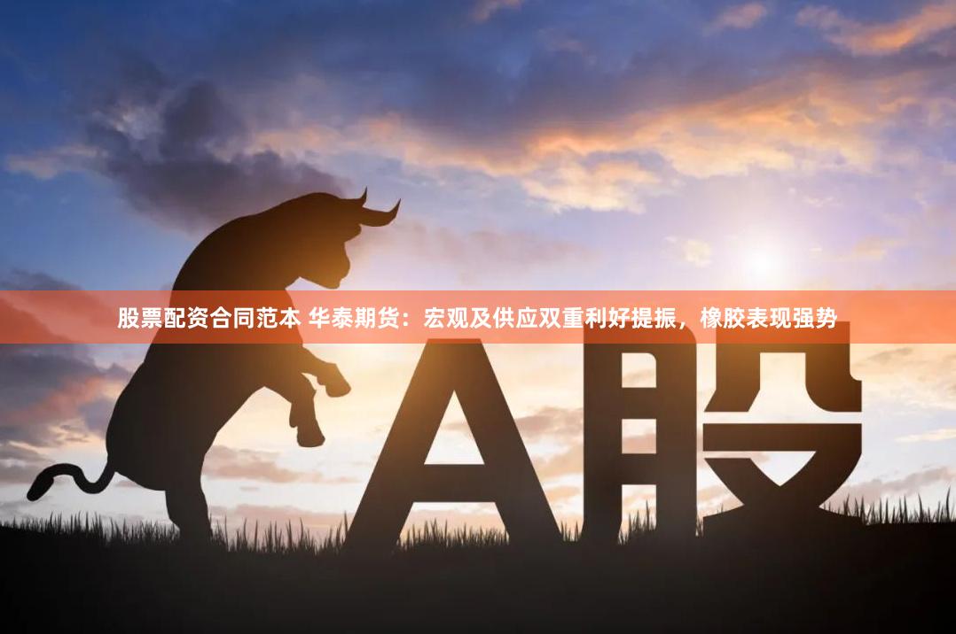 股票配资合同范本 华泰期货：宏观及供应双重利好提振，橡胶表现强势