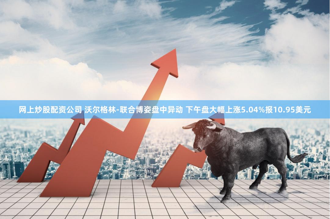 网上炒股配资公司 沃尔格林-联合博姿盘中异动 下午盘大幅上涨5.04%报10.95美元