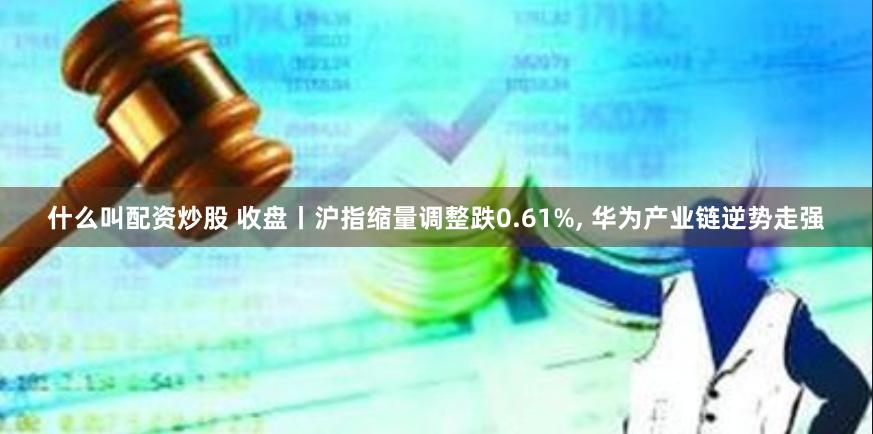 什么叫配资炒股 收盘丨沪指缩量调整跌0.61%, 华为产业链逆势走强