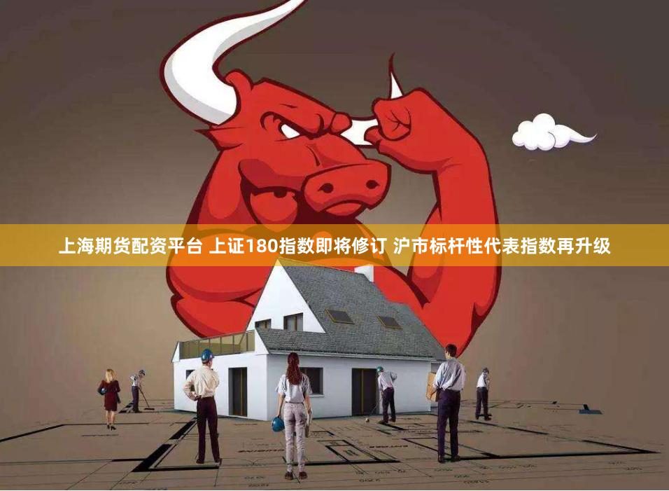 上海期货配资平台 上证180指数即将修订 沪市标杆性代表指数再升级