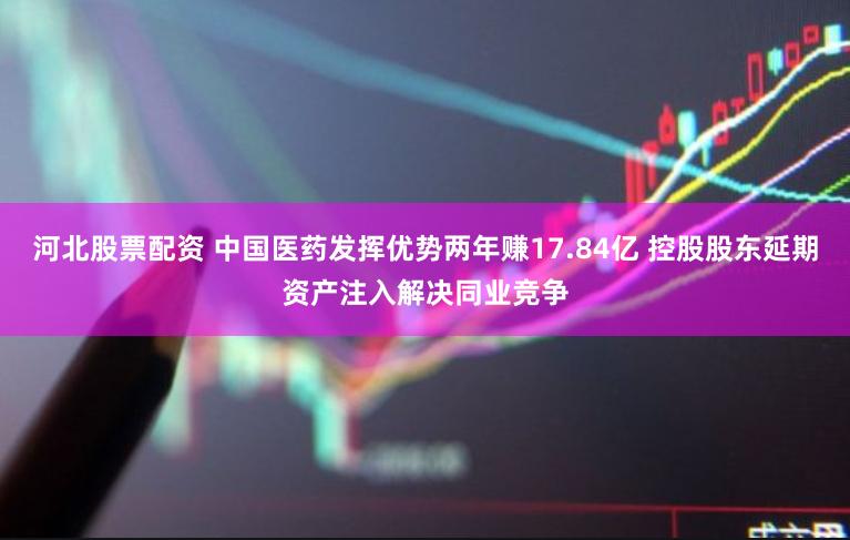 河北股票配资 中国医药发挥优势两年赚17.84亿 控股股东延期资产注入解决同业竞争