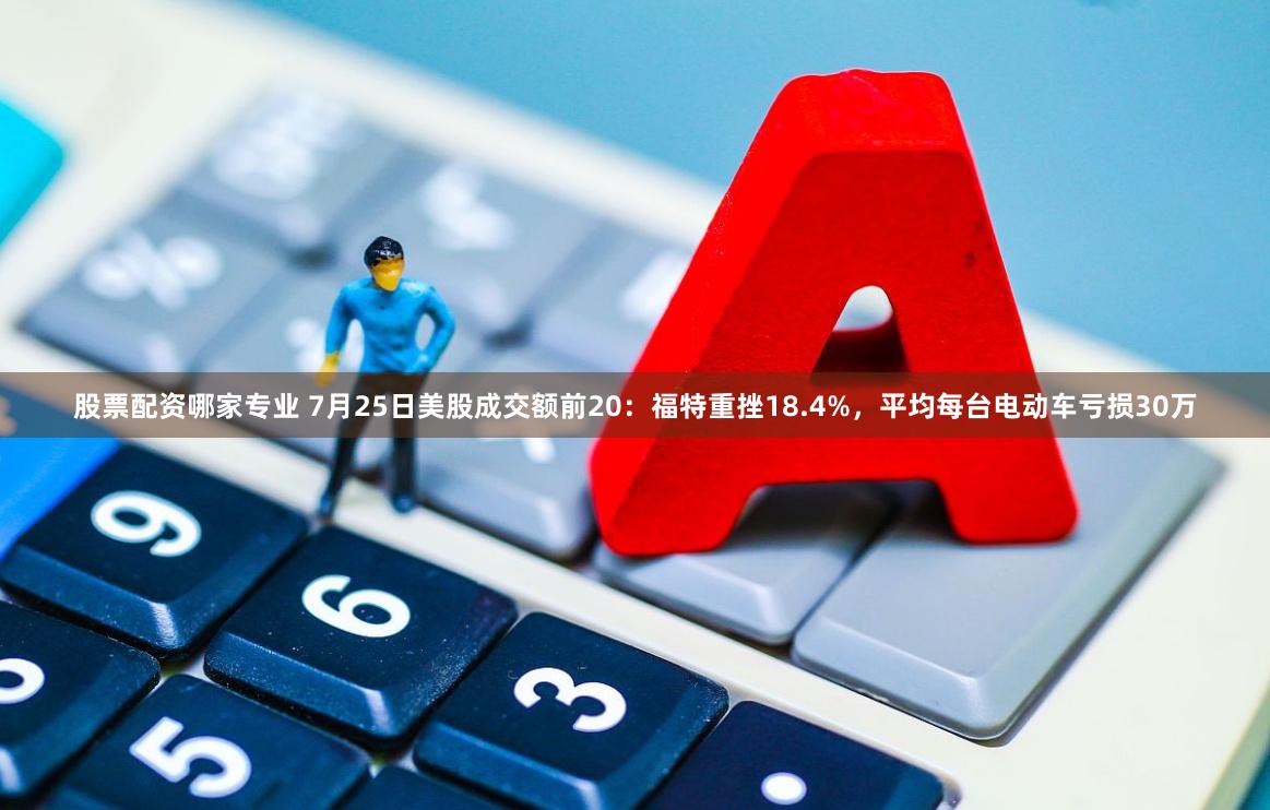 股票配资哪家专业 7月25日美股成交额前20：福特重挫18.4%，平均每台电动车亏损30万